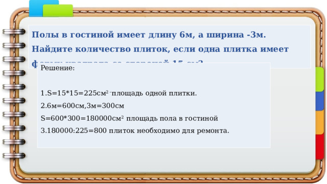Полы в гостиной имеет длину 6м, а ширина -3м. Найдите количество плиток, если одна плитка имеет форму квадрата со стороной 15 см? Решение: 1.S=15*15=225см 2 – площадь одной плитки. 2.6м=600см,3м=300см S=600*300=180000см 2 площадь пола в гостиной 3.180000:225=800 плиток необходимо для ремонта. 