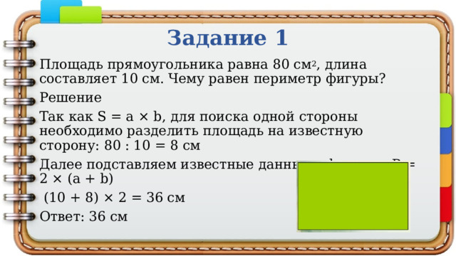 Задание 1 Площадь прямоугольника равна 80 см 2 , длина составляет 10 см. Чему равен периметр фигуры? Решение Так как S = a × b, для поиска одной стороны необходимо разделить площадь на известную сторону: 80 : 10 = 8 см Далее подставляем известные данные в формулу P = 2 × (a + b)  (10 + 8) × 2 = 36 см Ответ: 36 см 