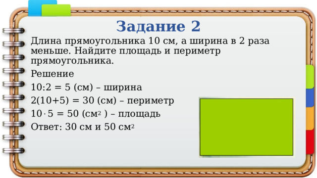 Задание 2 Длина прямоугольника 10 см, а ширина в 2 раза меньше. Найдите площадь и периметр прямоугольника. Решение 10:2 = 5 (см) – ширина 2(10+5) = 30 (см) – периметр 10  5 = 50 (см 2 ) – площадь Ответ: 30 см и 50 см 2 