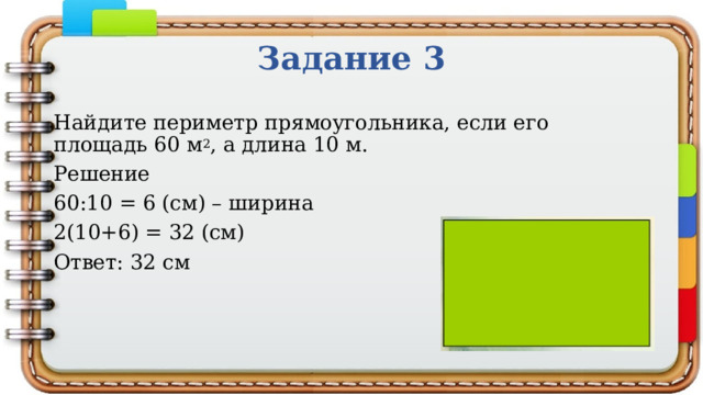 Задание 3 Найдите периметр прямоугольника, если его площадь 60 м 2 , а длина 10 м. Решение 60:10 = 6 (см) – ширина 2(10+6) = 32 (см) Ответ: 32 см 