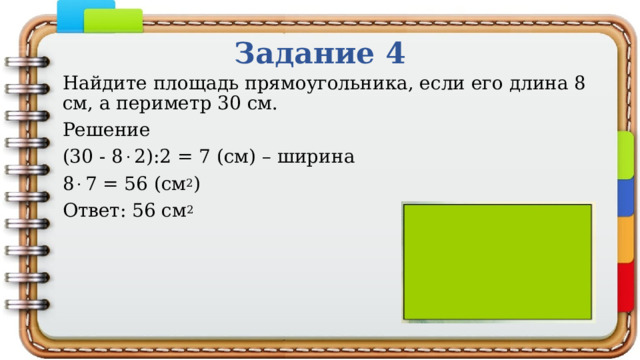 Задание 4 Найдите площадь прямоугольника, если его длина 8 см, а периметр 30 см. Решение (30 - 8  2):2 = 7 (см) – ширина 8  7 = 56 (см 2 ) Ответ: 56 см 2 