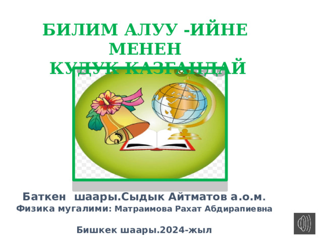БИЛИМ АЛУУ -ИЙНЕ МЕНЕН  КУДУК КАЗГАНДАЙ Слайт сабак Баткен шаары.Сыдык Айтматов а.о.м . Физика мугалими : Матраимова Рахат Абдирапиевна  Бишкек шаары.2024-жыл    