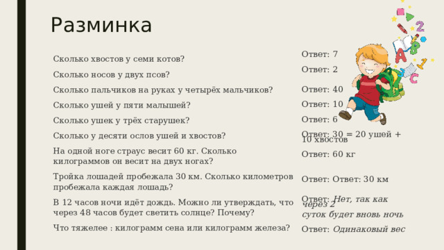 Разминка Ответ: 7 Сколько хвостов у семи котов? Сколько носов у двух псов? Ответ: 2 Сколько пальчиков на руках у четырёх мальчиков? Сколько ушей у пяти малышей? Сколько ушек у трёх старушек? Сколько у десяти ослов ушей и хвостов? На одной ноге страус весит 60 кг. Сколько килограммов он весит на двух ногах? Ответ: 40 Тройка лошадей пробежала 30 км. Сколько километров пробежала каждая лошадь? В 12 часов ночи идёт дождь. Можно ли утверждать, что через 48 часов будет светить солнце? Почему?  Что тяжелее : килограмм сена или килограмм железа?  Ответ: 10 Ответ: 6 Ответ: 30 = 20 ушей + 10 хвостов Ответ: 60 кг Ответ: Ответ: 30 км Ответ: Нет, так как через 2  суток будет вновь ночь Ответ: Одинаковый вес 