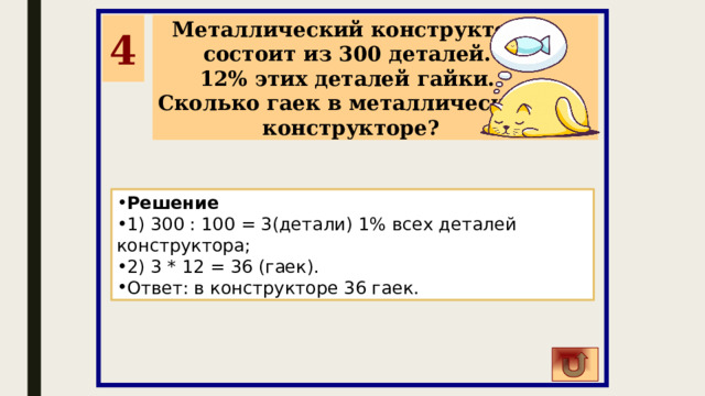 4 Металлический конструктор состоит из 300 деталей. 12% этих деталей гайки. Сколько гаек в металлическом конструкторе? Решение 1) 300 : 100 = 3(детали) 1% всех деталей конструктора; 2) 3 * 12 = 36 (гаек). Ответ: в конструкторе 36 гаек. 