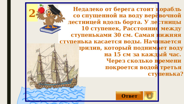 2 Недалеко от берега стоит корабль со спущенной на воду верёвочной лестницей вдоль борта. У лестницы 10 ступенек, Расстояние между ступеньками 30 см. Самая нижняя ступенька касается воды. Начинается прилив, который поднимает воду на 15 см за каждый час. Через сколько времени покроется водой третья ступенька? 0 Ответ 
