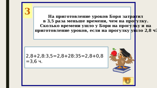 3 На приготовление уроков Боря затратил в 3,5 раза меньше времени, чем на прогулку. Сколько времени ушло у Бори на прогулку и на приготовление уроков, если на прогулку ушло 2,8 ч? 2,8+2,8:3,5=2,8+28:35=2,8+0,8=3,6 ч. 