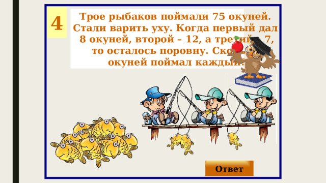 4 Трое рыбаков поймали 75 окуней. Стали варить уху. Когда первый дал 8 окуней, второй – 12, а третий – 7, то осталось поровну. Сколько окуней поймал каждый? Ответ 