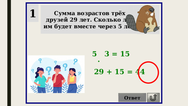 1 Сумма возрастов трёх друзей 29 лет. Сколько лет им будет вместе через 5 лет? 5 3 = 15 . 29 + 15 = 44 Ответ 