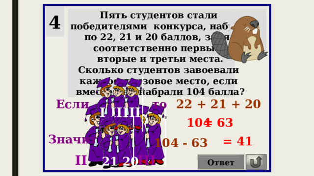 4 Пять студентов стали победителями конкурса, набрав по 22, 21 и 20 баллов, заняв соответственно первые, вторые и третьи места. Сколько студентов завоевали каждое призовое место, если вместе они набрали 104 балла? 22 + 21 + 20 Если то I II III = 63 104 Значит = 41 104 - 63 II III 21 20 Ответ 