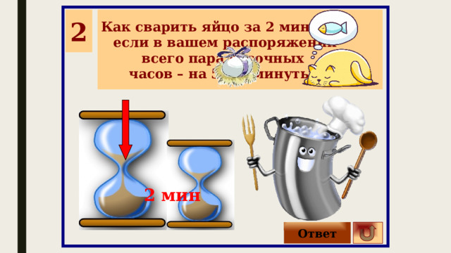 2 Как сварить яйцо за 2 минуты, если в вашем распоряжении всего пара песочных часов – на 5 и 3 минуты? 2 мин Ответ 