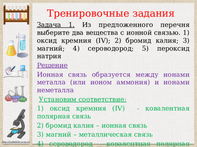 Тренировочные задания Задача 1. Из предложенного перечня выберите два вещества с ионной связью. 1) оксид кремния (IV); 2) бромид калия; 3) магний; 4) сероводород; 5) пероксид натрия Решение Ионная связь образуется между ионами металла (или ионом аммония) и ионами неметалла  Установим соответствие: 1) оксид кремния (IV) - ковалентная полярная связь 2) бромид калия – ионная связь 3) магний – металлическая связь 4) сероводород - ковалентная полярная связь 5) пероксид натрия- ионная связь Ответ: 25 