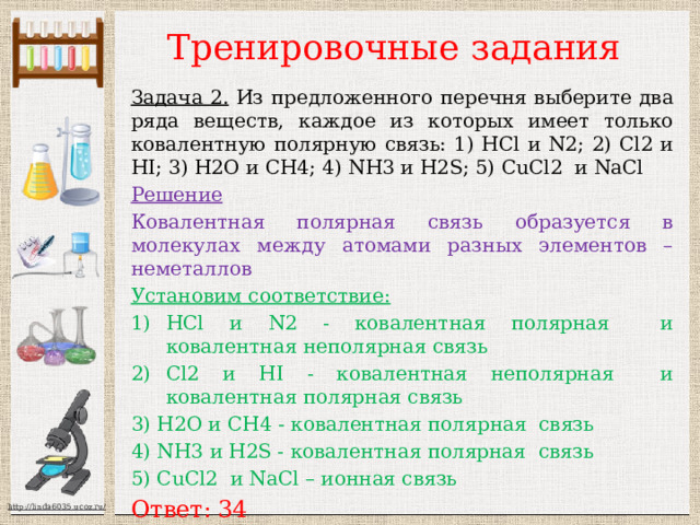 Тренировочные задания Задача 2. Из предложенного перечня выберите два ряда веществ, каждое из которых имеет только ковалентную полярную связь: 1) HCl и N2; 2) Cl2 и HI; 3) H2O и CH4; 4) NH3 и H2S; 5) CuCl2 и NaCl Решение Ковалентная полярная связь образуется в молекулах между атомами разных элементов – неметаллов Установим соответствие:  HCl и N2 - ковалентная полярная и ковалентная неполярная связь Cl2 и HI - ковалентная неполярная и ковалентная полярная связь 3) H2O и CH4 - ковалентная полярная связь 4) NH3 и H2S - ковалентная полярная связь 5) CuCl2 и NaCl – ионная связь Ответ: 34 