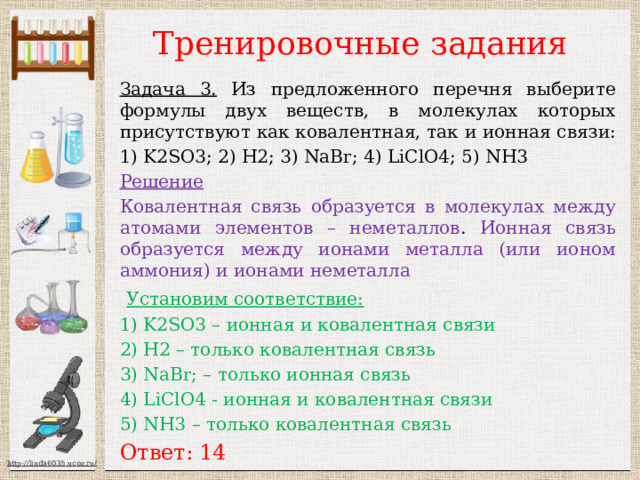 Тренировочные задания Задача 3. Из предложенного перечня выберите формулы двух веществ, в молекулах которых присутствуют как ковалентная, так и ионная связи: 1) K2SO3; 2) H2; 3) NaBr; 4) LiClO4; 5) NH3 Решение Ковалентная связь образуется в молекулах между атомами элементов – неметаллов . Ионная связь образуется между ионами металла (или ионом аммония) и ионами неметалла  Установим соответствие:  1) K2SO3 – ионная и ковалентная связи 2) H2 – только ковалентная связь 3) NaBr; – только ионная связь 4) LiClO4 - ионная и ковалентная связи 5) NH3 – только ковалентная связь Ответ: 14 