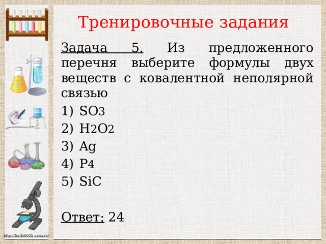 Тренировочные задания Задача 5. Из предложенного перечня выберите формулы двух веществ с ковалентной неполярной связью SО 3 H 2 O 2 Ag P 4 SiC  Ответ: 24  