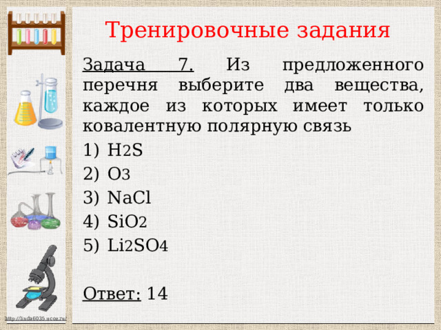 Тренировочные задания Задача 7. Из предложенного перечня выберите два вещества, каждое из которых имеет только ковалентную полярную связь H 2 S О 3 NaCl SiO 2 Li 2 SO 4  Ответ: 14  