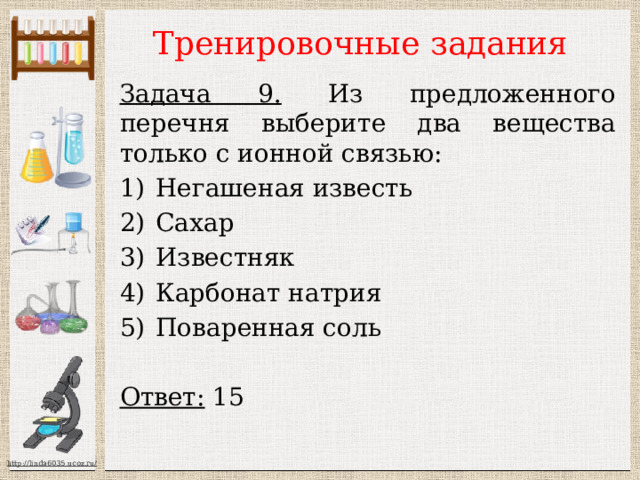 Тренировочные задания Задача 9. Из предложенного перечня выберите два вещества только с ионной связью: Негашеная известь Сахар Известняк Карбонат натрия Поваренная соль  Ответ: 15  