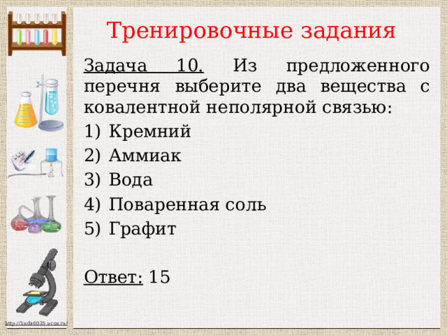 Тренировочные задания Задача 10. Из предложенного перечня выберите два вещества с ковалентной неполярной связью: Кремний Аммиак Вода Поваренная соль Графит  Ответ: 15  