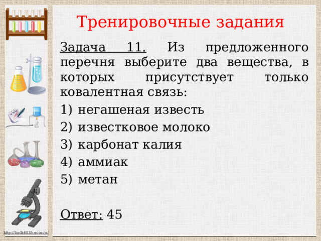 Тренировочные задания Задача 11. Из предложенного перечня выберите два вещества, в которых присутствует только ковалентная связь: негашеная известь известковое молоко карбонат калия аммиак метан  Ответ: 45 