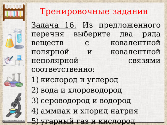 Тренировочные задания Задача 16. Из предложенного перечня выберите два ряда веществ с ковалентной полярной и ковалентной неполярной связями соответственно: кислород и углерод вода и хлороводород сероводород и водород аммиак и хлорид натрия угарный газ и кислород Ответ: 35 
