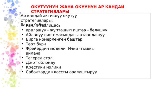ОКУТУУНУН ЖАНА ОКУУНУН АР КАНДАЙ СТРАТЕГИЯЛАРЫ Ар кандай активдүү окутуу стратегиялары:  Ралли Робин Ралли таблицасы аралашуу - жупташып иштөө - бөлүшүү Айлануу системасындагы атаандашуу Бирге номерленген баштар Төрт бурч Фрейердин модели Ички -тышкы айлана Тегерек стол Джот ойлонду Крестики нолики Сабактарда классты аралаштыруу 