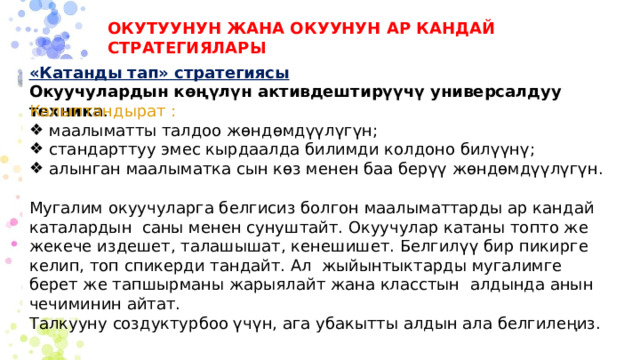 ОКУТУУНУН ЖАНА ОКУУНУН АР КАНДАЙ СТРАТЕГИЯЛАРЫ «Катанды тап» стратегиясы  Окуучулардын көңүлүн активдештирүүчү универсалдуу техника . Калыптандырат : маалыматты талдоо жөндөмдүүлүгүн; стандарттуу эмес кырдаалда билимди колдоно билүүнү; алынган маалыматка сын көз менен баа берүү жөндөмдүүлүгүн. Мугалим окуучуларга белгисиз болгон маалыматтарды ар кандай каталардын саны менен сунуштайт. Окуучулар катаны топто же жекече издешет, талашышат, кенешишет. Белгилүү бир пикирге келип, топ спикерди тандайт. Ал жыйынтыктарды мугалимге берет же тапшырманы жарыялайт жана класстын алдында анын чечиминин айтат. Талкууну создуктурбоо үчүн, ага убакытты алдын ала белгилеңиз. 