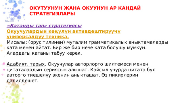 ОКУТУУНУН ЖАНА ОКУУНУН АР КАНДАЙ СТРАТЕГИЯЛАРЫ «Катанды тап» стратегиясы  Окуучулардын көңүлүн активдештирүүчү универсалдуу техника. Мисалы: ( орус тилинен ) мугалим грамматикалык аныктамаларды ката менен айтат. Бир же бир нече ката болушу мүмкүн. Алардагы катаны табуу керек. Адабият, тарых . Окуучулар авторлорго шилтемеси менен цитаталардын сериясын алышат. Кайсыл учурда цитата бул авторго тиешелүү экенин аныкташат. Өз пикирлерин далилдешет. 