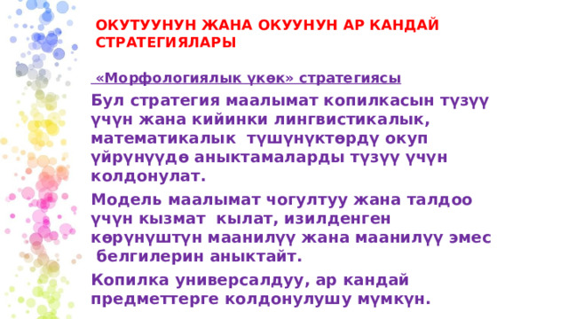 ОКУТУУНУН ЖАНА ОКУУНУН АР КАНДАЙ СТРАТЕГИЯЛАРЫ  «Морфологиялык үкөк» стратегиясы Бул стратегия маалымат копилкасын түзүү үчүн жана кийинки лингвистикалык, математикалык түшүнүктөрдү окуп үйрүнүүдө аныктамаларды түзүү үчүн колдонулат. Модель маалымат чогултуу жана талдоо үчүн кызмат кылат, изилденген көрүнүштүн маанилүү жана маанилүү эмес белгилерин аныктайт. Копилка универсалдуу, ар кандай предметтерге колдонулушу мүмкүн. 