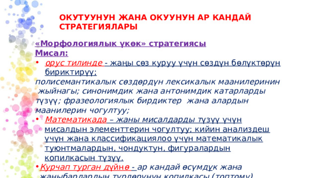 ОКУТУУНУН ЖАНА ОКУУНУН АР КАНДАЙ СТРАТЕГИЯЛАРЫ «Морфологиялык үкөк» стратегиясы Мисал: орус тилинде - жаңы сөз куруу үчүн сөздүн бөлүктөрүн бириктирүү; полисемантикалык сөздөрдүн лексикалык маанилеринин жыйнагы; синонимдик жана антонимдик катарларды т үзүү ; фразеологиялык бирдиктер жана алардын маанилерин чогултуу; Математикада – жаны мисалдарды т үзүү үчүн мисалдын элементтерин чогултуу; кийин анализдеш үчүн жана классификациялоо үчүн математикалык туюнтмалардын, чондуктун, фигуралардын копилкасын түзүү. Курчап турган д үйн ө - ар кандай өсүмд ү к жана жаныбарлардын т үрлөрүнүн к опилкасы (топтому). Адабий окууда - метафора , рифмалар топтому; каармандардын өздүк сапаттарынын жана мүнөздөрүнүн топтому . 