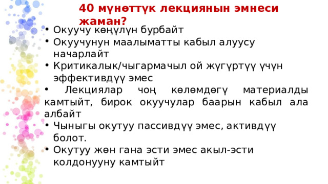 40 мүнөттүк лекциянын эмнеси жаман? Окуучу көңүлүн бурбайт Окуучунун маалыматты кабыл алуусу начарлайт Критикалык/чыгармачыл ой жүгүртүү үчүн эффективдүү эмес  Лекциялар чоң көлөмдөгү материалды камтыйт, бирок окуучулар баарын кабыл ала албайт Чыныгы окутуу пассивдүү эмес, активдүү болот. Окутуу жөн гана эсти эмес акыл-эсти колдонууну камтыйт 