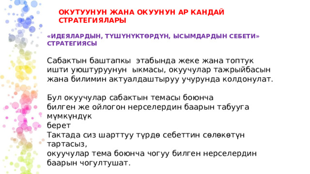 ОКУТУУНУН ЖАНА ОКУУНУН АР КАНДАЙ СТРАТЕГИЯЛАРЫ «ИДЕЯЛАРДЫН, ТҮШҮНҮКТӨРДҮН, ЫСЫМДАРДЫН СЕБЕТИ» СТРАТЕГИЯСЫ Сабактын баштапкы этабында жеке жана топтук ишти уюштуруунун ыкмасы, окуучулар тажрыйбасын жана билимин актуалдаштыруу учурунда колдонулат. Бул окуучулар сабактын темасы боюнча билген же ойлогон нерселердин баарын табууга мүмкүндүк берет Тактада сиз шарттуу түрдө себеттин сөлөкөтүн тартасыз, окуучулар тема боюнча чогуу билген нерселердин баарын чогултушат. 
