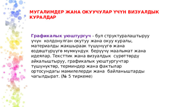 МУГАЛИМДЕР ЖАНА ОКУУЧУЛАР ҮЧҮН ВИЗУАЛДЫК КУРАЛДАР Графикалык уюштургуч - бул структуралаштыруу үчүн колдонулган окутуу жана окуу куралы, материалды жакшыраак түшүнүүгө жана өздөштүрүүгө мүмкүндүк берүүчү маалымат жана идеялар. Тексттик жана визуалдык сүрөттөрдү айкалыштыруу, графикалык уюштургучтар түшүнүктөр, терминдер жана фактылар ортосундагы мамилелерди жана байланыштарды чагылдырат. (№ 5 тиркеме ) 