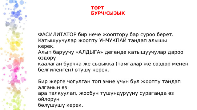 ТӨРТ БУРЧ/СЫЗЫК ФАСИЛИТАТОР бир нече жооптору бар суроо берет. Катышуучулар жоопту УНЧУКПАЙ тандап алышы керек. Алып баруучу «АЛДЫГА» дегенде катышуучулар дароо өздөрү каалаган бурчка же сызыкка (тамгалар же сөздөр менен белгиленген) өтүшү керек. Бир жерге чогулган топ эмне үчүн бул жоопту тандап алганын өз ара талкуулап, жообун түшүндүрүүнү сураганда өз ойлорун бөлүшүшү керек. 