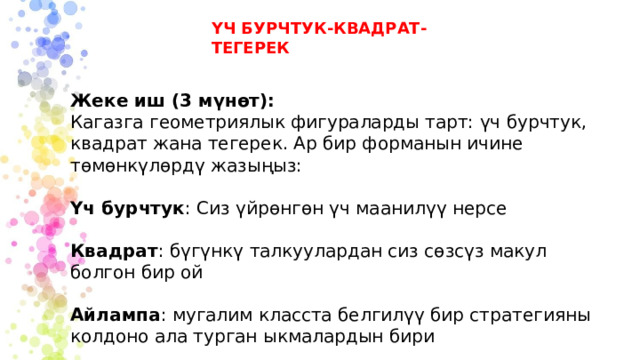 ҮЧ БУРЧТУК-КВАДРАТ-ТЕГЕРЕК Жеке иш (3 мүнөт): Кагазга геометриялык фигураларды тарт: үч бурчтук, квадрат жана тегерек. Ар бир форманын ичине төмөнкүлөрдү жазыңыз: Үч бурчтук : Сиз үйрөнгөн үч маанилүү нерсе Квадрат : бүгүнкү талкуулардан сиз сөзсүз макул болгон бир ой Айлампа : мугалим класста белгилүү бир стратегияны колдоно ала турган ыкмалардын бири 