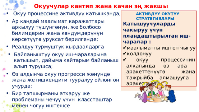 Окуучулар кантип жана качан эң жакшы үйрөнүшөт? Окуу процессине активдүү катышканда; Ар кандай маалымат каражаттары аркылуу түшүнгөнүн, же болбосо билимдерин жана көндүмдөрүнүн көрсөтүүгө уруксат берилгенде; Реалдуу турмуштук кырдаалдарга Байланыштуу окуу иш-чараларына катышып, дайыма кайтарым байланыш алып турушса; Өз алдынча окуу прогресси жөнүндө жана жетишкендиги тууралуу ойлонгон учурда; Бир тапшырманы аткаруу же проблеманы чечүү үчүн классташтар менен чогуу иштешсе АКТИВДҮҮ ОКУТУУ СТРАТЕГИЯЛАРЫ Катышуучуларды чакыруу үчүн пландаштырылган иш-чаралар : маалыматты иштеп чыгуу колдонуу  окуу процессинин алкагында өз ара аракеттенүүгө жана тажрыйба алмашууга аракет кылуу 