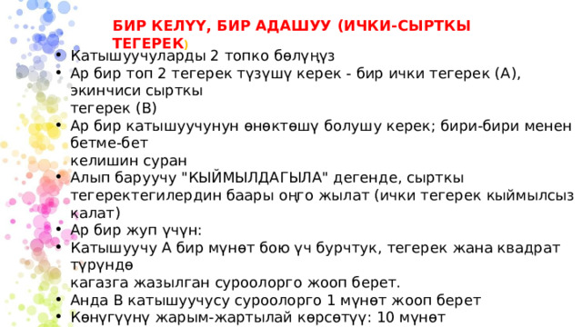 БИР КЕЛҮҮ, БИР АДАШУУ (ИЧКИ-СЫРТКЫ ТЕГЕРЕК ) Катышуучуларды 2 топко бөлүңүз Ар бир топ 2 тегерек түзүшү керек - бир ички тегерек (A), экинчиси сырткы тегерек (B) Ар бир катышуучунун өнөктөшү болушу керек; бири-бири менен бетме-бет келишин суран Алып баруучу 