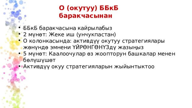 О (окутуу) ББкБ баракчасынан ББкБ баракчасына кайрылабыз 2 мүнөт: Жеке иш (унчукпастан) О колонкасында: активдүү окутуу стратегиялары жөнүндө эмнени ҮЙРӨНГӨНҮЗдү жазыңыз 5 мүнөт: Каалоочулар өз жоопторун башкалар менен бөлүшүшөт Активдүү окуу стратегияларын жыйынтыктоо 