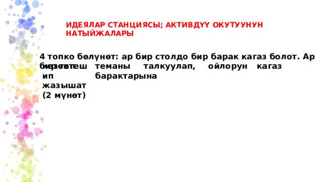 ИДЕЯЛАР СТАНЦИЯСЫ; АКТИВДҮҮ ОКУТУУНУН НАТЫЙЖАЛАРЫ 4 топко бөлүнөт: ар бир столдо бир барак кагаз болот. Ар бир топ теманы  талкуулап,  ойлорун  кагаз  барактарына кезектешип жазышат (2 мүнөт) 