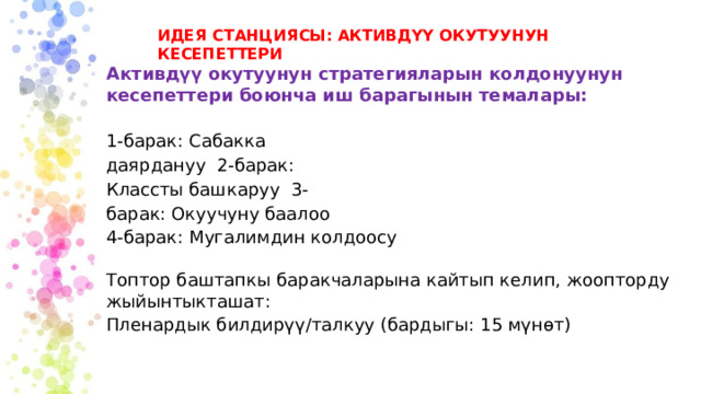ИДЕЯ СТАНЦИЯСЫ: АКТИВДҮҮ ОКУТУУНУН КЕСЕПЕТТЕРИ Активдүү окутуунун стратегияларын колдонуунун кесепеттери боюнча иш барагынын темалары: 1-барак: Сабакка даярдануу 2-барак: Классты башкаруу 3-барак: Окуучуну баалоо 4-барак: Мугалимдин колдоосу Топтор баштапкы баракчаларына кайтып келип, жоопторду жыйынтыкташат: Пленардык билдирүү/талкуу (бардыгы: 15 мүнөт) 