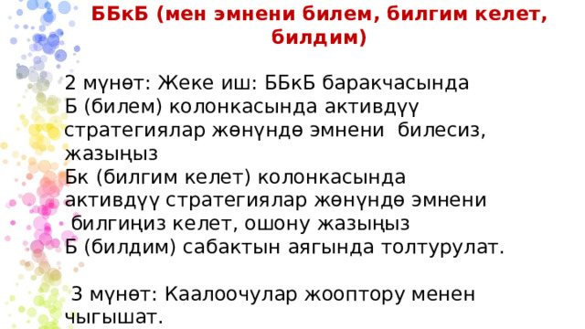 ББкБ (мен эмнени билем, билгим келет, билдим) 2 мүнөт: Жеке иш: ББкБ баракчасында Б (билем) колонкасында активдүү стратегиялар жөнүндө эмнени билесиз, жазыңыз Бк (билгим келет) колонкасында активдүү стратегиялар жөнүндө эмнени билгиңиз келет, ошону жазыңыз Б (билдим) сабактын аягында толтурулат.  3 мүнөт: Каалоочулар жооптору менен чыгышат. 