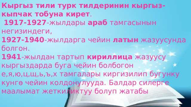 Кыргыз тили турк тилдеринин кыргыз-кыпчак тобуна кирет .   1917-1927 -жылдары араб тамгасынын негизиндеги,  1927-1940 -жылдарга чейин латын жазуусунда болгон.  1941 -жылдан тартып кириллица жазуусу кыргыздарда буга чейин болбогон е,я,ю,ц,щ,ь,ъ,х тамгалары киргизилип бугунку кунгө чейин колдонулууда.  Балдар силерге маалымат жеткиликтуу болуп жатабы 
