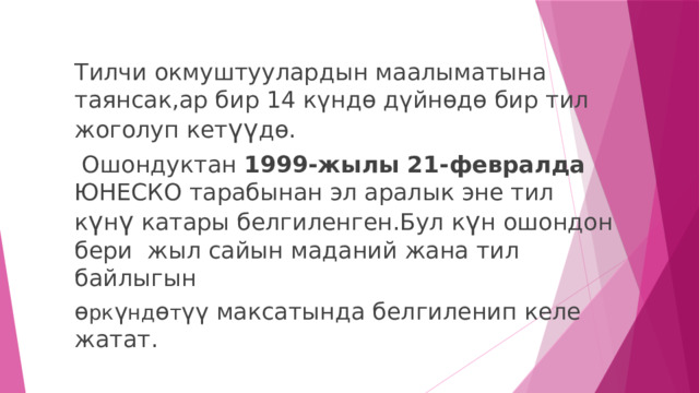 Тилчи окмуштуулардын маалыматына таянсак,ар бир 14 күндө дүйнөдө бир тил жоголуп кет үү дө.  Ошондуктан 1999-жылы 21-февралда ЮНЕСКО тарабынан эл аралык эне тил к ү н ү катары белгиленген.Бул к ү н ошондон бери жыл сайын маданий жана тил байлыгын ө рк ү нд ө т үү максатында белгиленип келе жатат. 