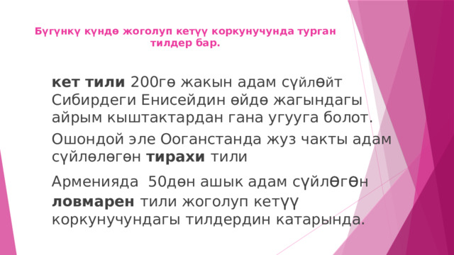 Бүгүнкү күндө жоголуп кетүү коркунучунда турган тилдер бар.    кет тили 200гө жакын адам сү йл ө й т Сибирдеги Енисейдин өйдө жагындагы айрым кыштактардан гана угууга болот. Ошондой эле Ооганстанда жуз чакты адам сүйлөлөгөн тирахи тили Арменияда 50дөн ашык адам с ү йл ө г ө н ловмарен тили жоголуп кет үү коркунучундагы тилдердин катарында. 