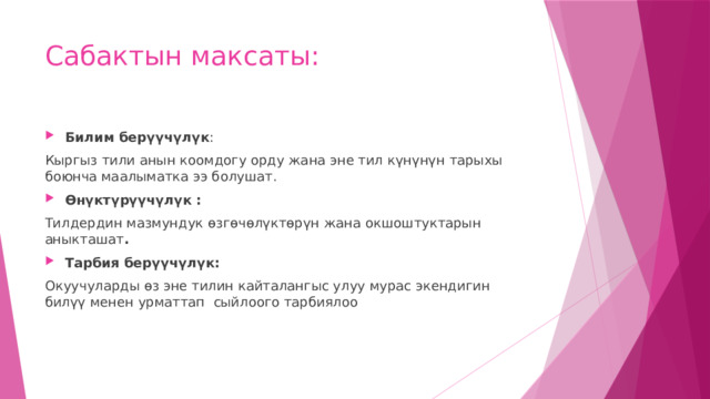 Сабактын максаты: Билим берүүчүлүк : Кыргыз тили анын коомдогу орду жана эне тил күнүнүн тарыхы боюнча маалыматка ээ болушат. Өнүктүрүүчүлүк : Тилдердин мазмундук өзгөчөлүктөрүн жана окшоштуктарын аныкташат . Тарбия берүүчүлүк: Окуучуларды өз эне тилин кайталангыс улуу мурас экендигин билүү менен урматтап сыйлоого тарбиялоо 