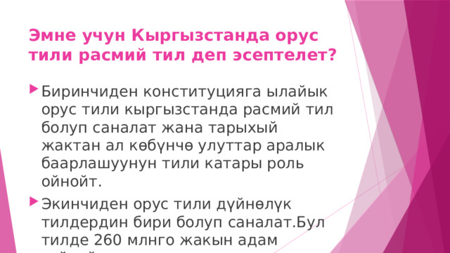 Эмне учун Кыргызстанда орус тили расмий тил деп эсептелет? Биринчиден конституцияга ылайык орус тили кыргызстанда расмий тил болуп саналат жана тарыхый жактан ал көбүнчө улуттар аралык баарлашуунун тили катары роль ойнойт. Экинчиден орус тили дүйнөлүк тилдердин бири болуп саналат.Бул тилде 260 млнго жакын адам сүйлөйт 