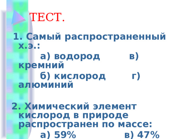 ТЕСТ.  1. Самый распространенный х.э.:  а) водород в) кремний  б) кислород г) алюминий  2. Химический элемент кислород в природе распространен по массе:  а) 59% в) 47%  б) 94% г) 19% 
