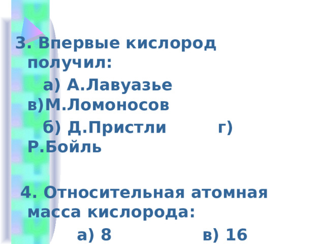  3. Впервые кислород получил:  а) А.Лавуазье в)М.Ломоносов  б) Д.Пристли г) Р.Бойль   4. Относительная атомная масса кислорода:  а) 8 в) 16  б) 32 г) 15 