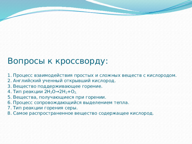     Вопросы к кроссворду:   1. Процесс взаимодействия простых и сложных веществ с кислородом.  2. Английский ученный открывший кислород.  3. Вещество поддерживающее горение.  4. Тип реакции 2Н 2 О→2Н 2 +О 2.  5. Вещества, получающиеся при горении.  6. Процесс сопровождающийся выделением тепла.  7. Тип реакции горения серы.  8. Самое распространенное вещество содержащее кислород. 