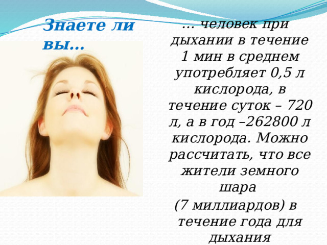 Знаете ли вы… … человек при дыхании в течение 1 мин в среднем употребляет 0,5 л кислорода, в течение суток – 720 л, а в год –262800 л кислорода. Можно рассчитать, что все жители земного шара (7 миллиардов) в течение года для дыхания используют 14 триллионов л кислорода …  