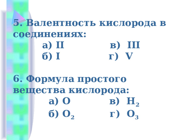5. Валентность кислорода в соединениях:  а) II в) III  б) I г) V   6. Формула простого вещества кислорода:  а) О в) Н 2  б) О 2 г) О 3 