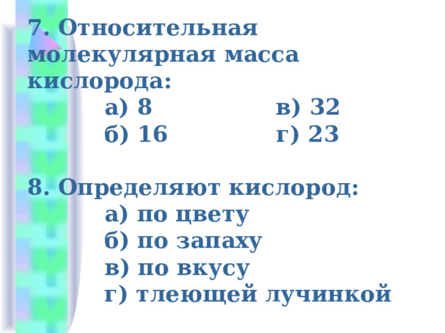 7. Относительная молекулярная масса кислорода:  а) 8 в) 32  б) 16 г) 23   8. Определяют кислород:  а) по цвету  б) по запаху  в) по вкусу  г) тлеющей лучинкой 